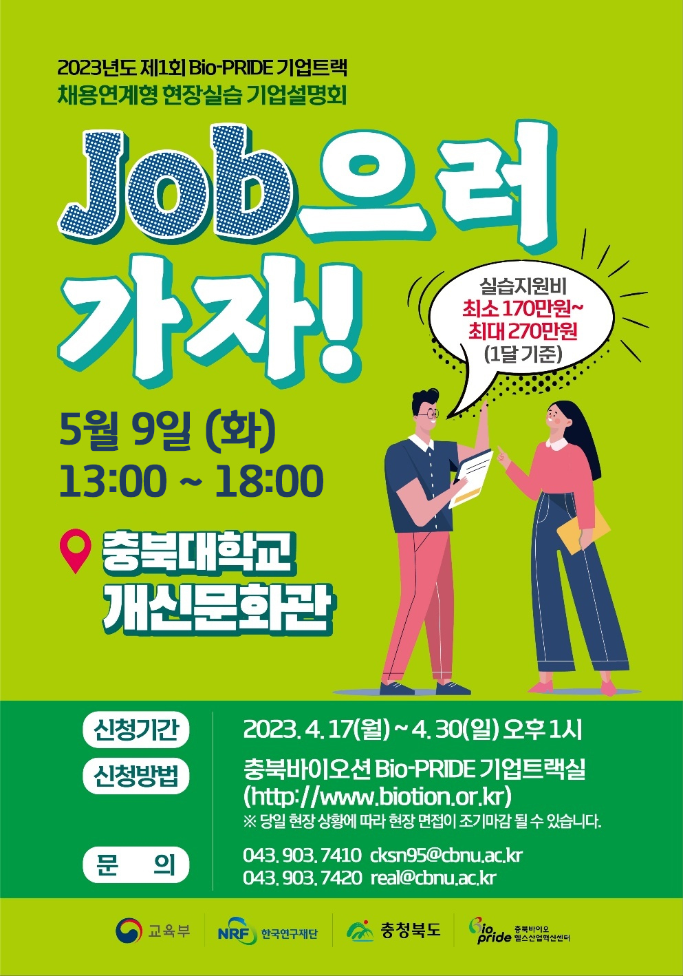 2023년도 제1회 Bio-PRDIE 기업트랙 채용연계형 현장실습 기업설명회 Job으러 가자! 5월9일(화) 13:00~18:00 충북대학교 개신문화관 실습지원비 최소 170만원~최대270만원(1달 기준) / 신청기간: 2023.4.17(월)~4.30(일) 오후 1시. 신청방법: 충북바이오션 Bio-PRDIE 기업트랙실 (http://www.biotion.or.kr) *당일 현장 상황에 따라 현장 면접이 조기마감될 수 있습니다. 문의: 043.903.7410 cksn95@cbnu.ac.kr 043.903.7420 real@cbnu.ac.kr / 교육부 한국연구재단 충청북도 충북바이오 헬스산업혁신센터