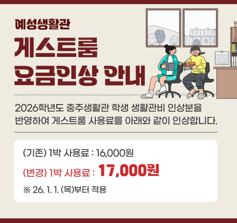 예성생활관 게스트룸 요금 인상 안내 2026학년도 충주생활관 학생 생활관비 인상분을 반영하여 게스트룸 사용료를 아래와 같이 인상합니다. (기존) 1박 사용료 : 16,000원 → (변경) 1박 사용료 17,000원 26.1.1.(목)부터 적용